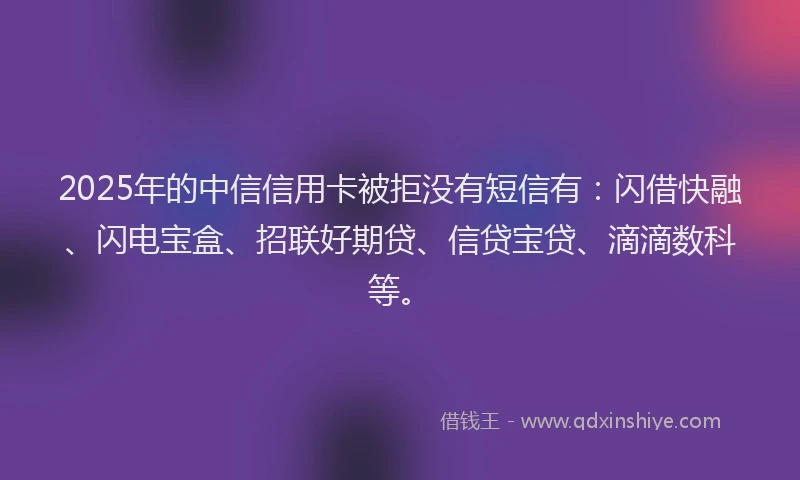 2025年的中信信用卡被拒没有短信有：闪借快融、闪电宝盒、招联好期贷、信贷宝贷、滴滴数科等。