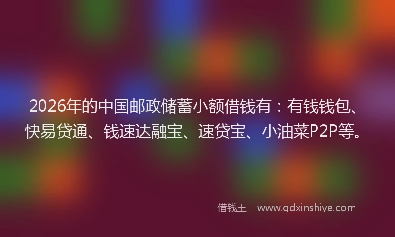 2026年的中国邮政储蓄小额借钱有：有钱钱包、快易贷通、钱速达融宝、速贷宝、小油菜P2P等。
