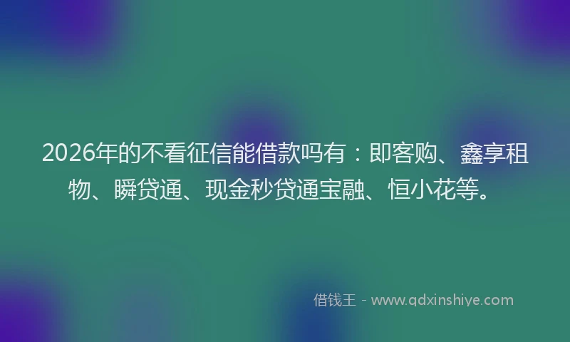 2026年的不看征信能借款吗有：即客购、鑫享租物、瞬贷通、现金秒贷通宝融、恒小花等。