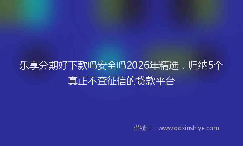 乐享分期好下款吗安全吗2026年精选，归纳5个真正不查征信的贷款平台