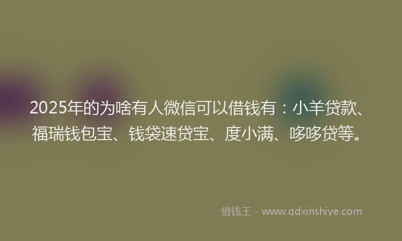2025年的为啥有人微信可以借钱有：小羊贷款、福瑞钱包宝、钱袋速贷宝、度小满、哆哆贷等。