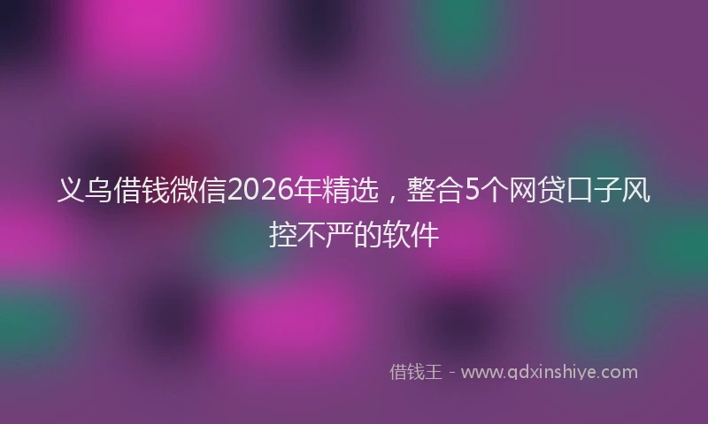 义乌借钱微信2026年精选，整合5个网贷口子风控不严的软件