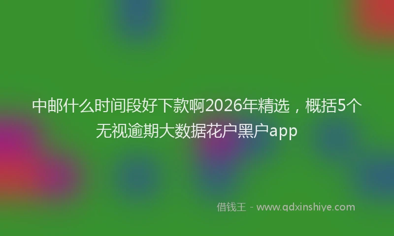 中邮什么时间段好下款啊2026年精选，概括5个无视逾期大数据花户黑户app