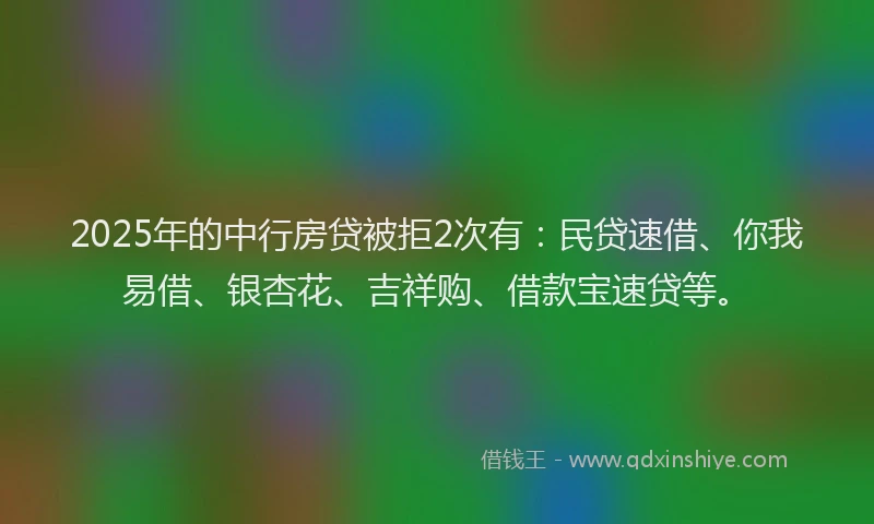 2025年的中行房贷被拒2次有：民贷速借、你我易借、银杏花、吉祥购、借款宝速贷等。