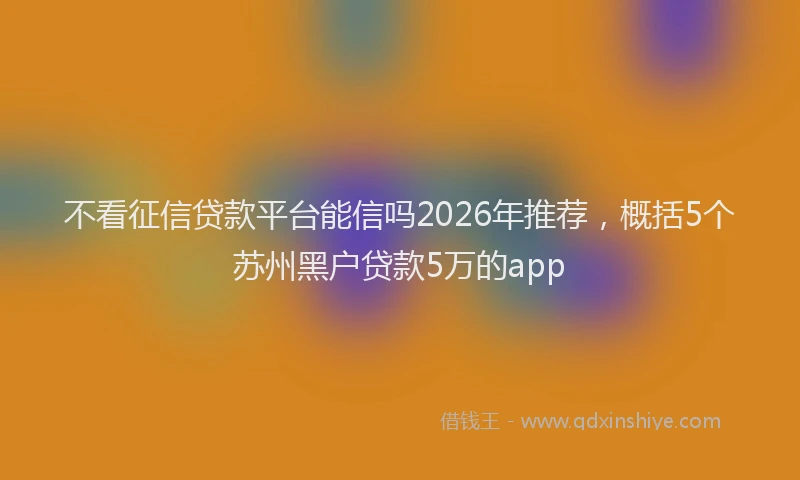 不看征信贷款平台能信吗2026年推荐，概括5个苏州黑户贷款5万的app
