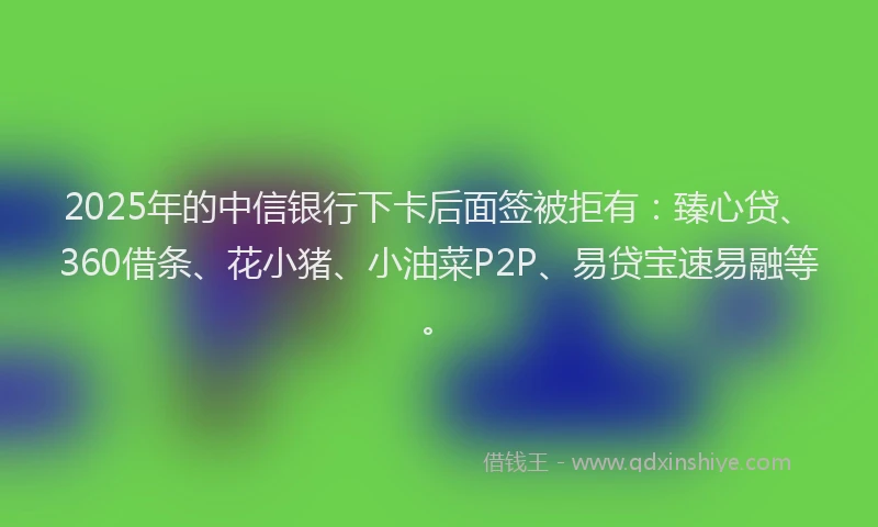 2025年的中信银行下卡后面签被拒有：臻心贷、360借条、花小猪、小油菜P2P、易贷宝速易融等。