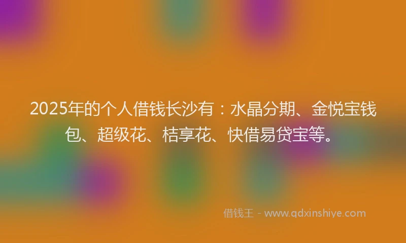 2025年的个人借钱长沙有：水晶分期、金悦宝钱包、超级花、桔享花、快借易贷宝等。