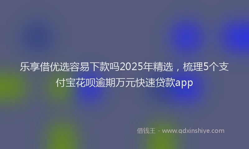 乐享借优选容易下款吗2025年精选，梳理5个支付宝花呗逾期万元快速贷款app
