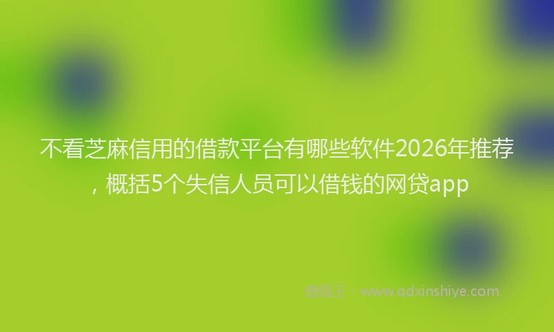 不看芝麻信用的借款平台有哪些软件2026年推荐，概括5个失信人员可以借钱的网贷app