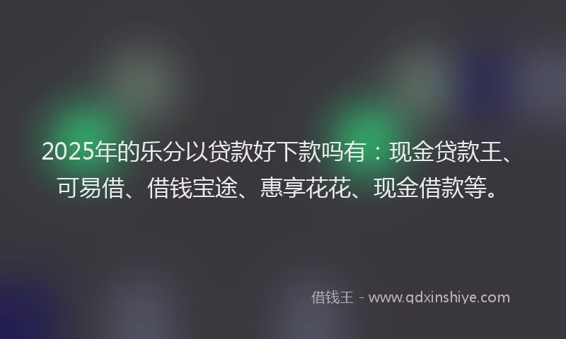 2025年的乐分以贷款好下款吗有：现金贷款王、可易借、借钱宝途、惠享花花、现金借款等。