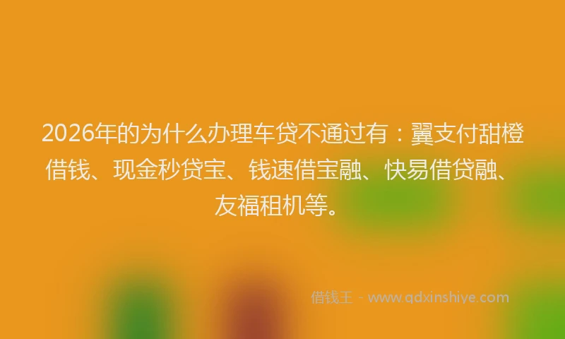 2026年的为什么办理车贷不通过有：翼支付甜橙借钱、现金秒贷宝、钱速借宝融、快易借贷融、友福租机等。