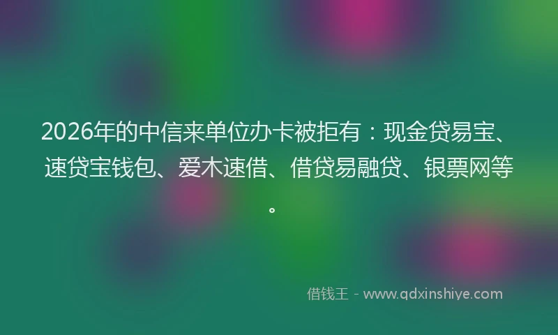 2026年的中信来单位办卡被拒有：现金贷易宝、速贷宝钱包、爱木速借、借贷易融贷、银票网等。
