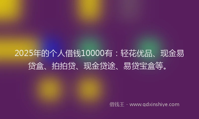 2025年的个人借钱10000有：轻花优品、现金易贷盒、拍拍贷、现金贷途、易贷宝盒等。