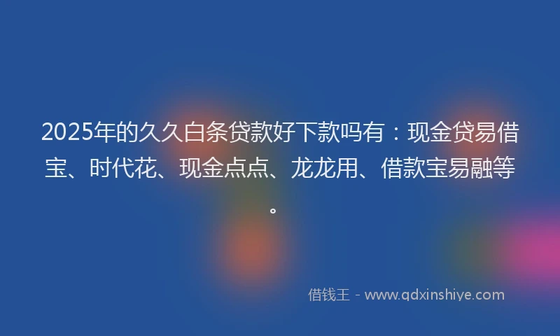 2025年的久久白条贷款好下款吗有：现金贷易借宝、时代花、现金点点、龙龙用、借款宝易融等。