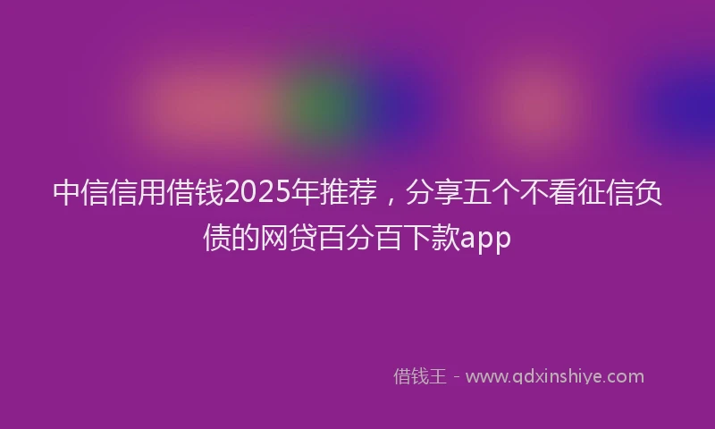 中信信用借钱2025年推荐，分享五个不看征信负债的网贷百分百下款app
