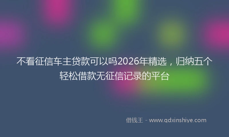 不看征信车主贷款可以吗2026年精选，归纳五个轻松借款无征信记录的平台