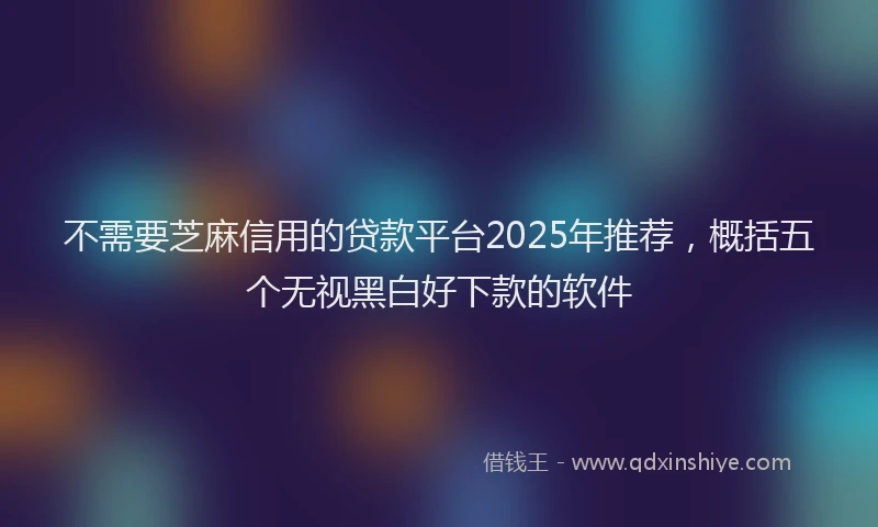 不需要芝麻信用的贷款平台2025年推荐，概括五个无视黑白好下款的软件