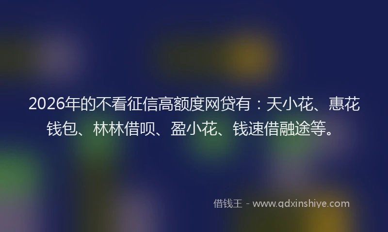 2026年的不看征信高额度网贷有:天小花、惠花钱包、林林借呗、盈小花、钱速借融途等。