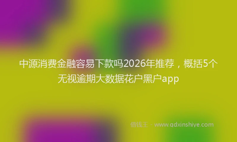 中源消费金融容易下款吗2026年推荐，概括5个无视逾期大数据花户黑户app
