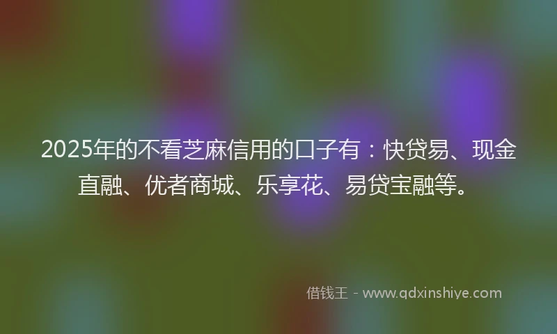 2025年的不看芝麻信用的口子有：快贷易、现金直融、优者商城、乐享花、易贷宝融等。