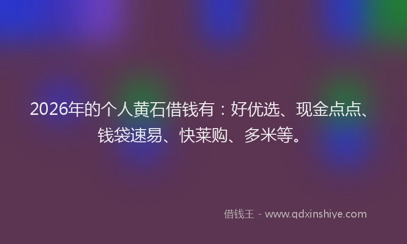 2026年的个人黄石借钱有：好优选、现金点点、钱袋速易、快莱购、多米等。
