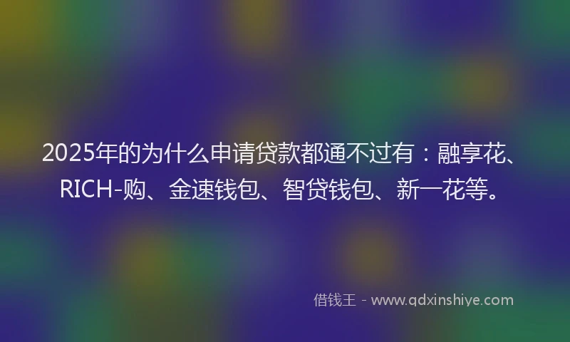2025年的为什么申请贷款都通不过有：融享花、RICH-购、金速钱包、智贷钱包、新一花等。