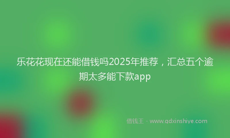 乐花花现在还能借钱吗2025年推荐，汇总五个逾期太多能下款app