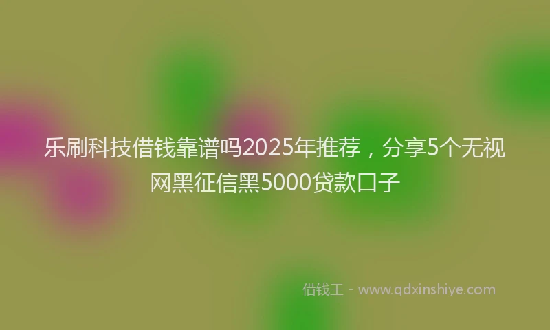 乐刷科技借钱靠谱吗2025年推荐，分享5个无视网黑征信黑5000贷款口子