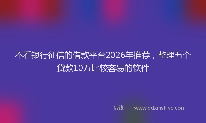 不看银行征信的借款平台2026年推荐，整理五个贷款10万比较容易的软件