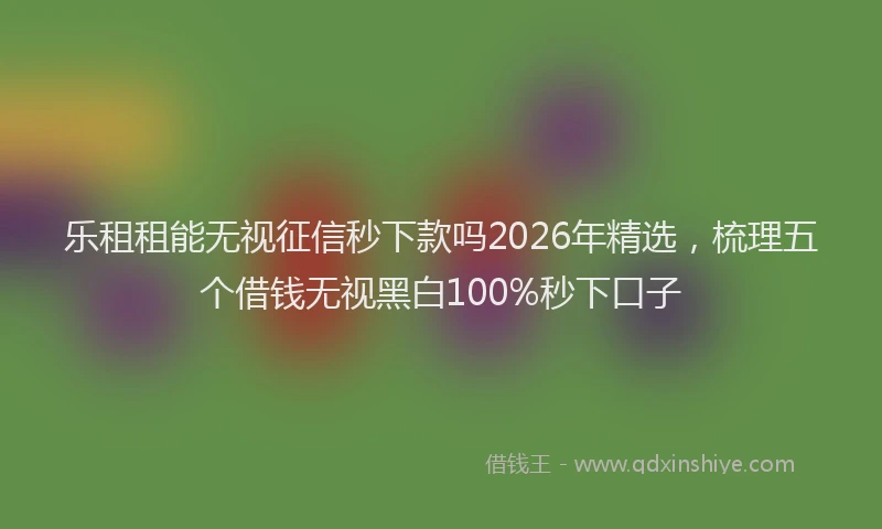 乐租租能无视征信秒下款吗2026年精选,梳理五个借钱无视黑白100%秒下口子