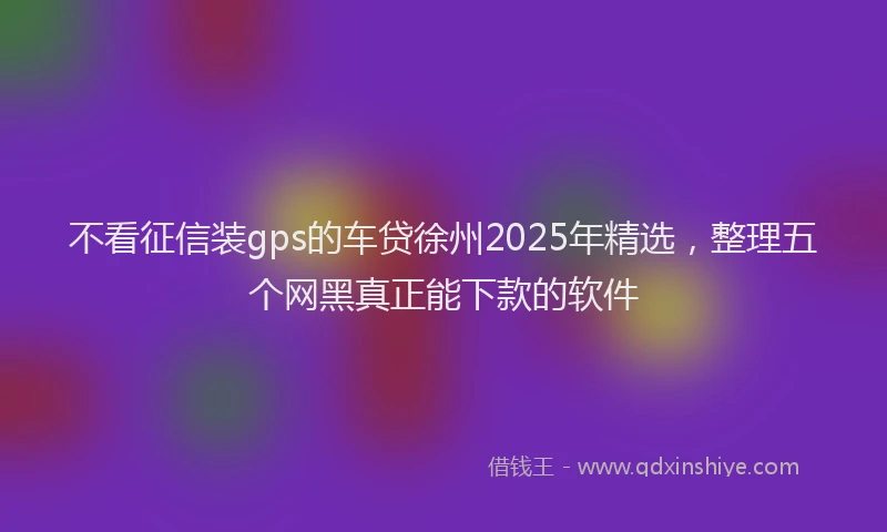 不看征信装gps的车贷徐州2025年精选，整理五个网黑真正能下款的软件