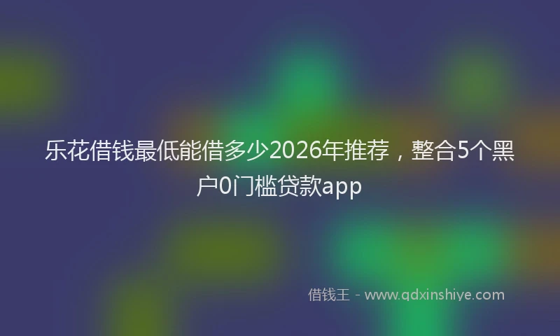 乐花借钱最低能借多少2026年推荐，整合5个黑户0门槛贷款app
