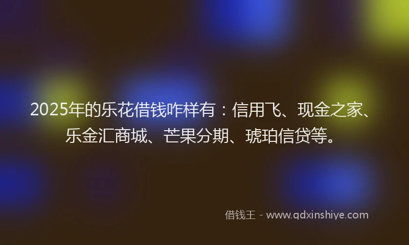 2025年的乐花借钱咋样有:信用飞、现金之家、乐金汇商城、芒果分期、琥珀信贷等。
