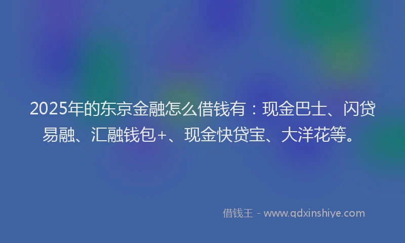 2025年的东京金融怎么借钱有：现金巴士、闪贷易融、汇融钱包+、现金快贷宝、大洋花等。