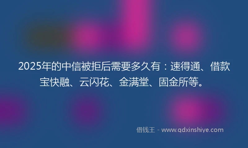 2025年的中信被拒后需要多久有：速得通、借款宝快融、云闪花、金满堂、固金所等。