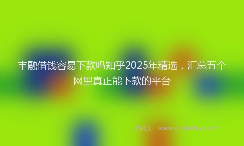 丰融借钱容易下款吗知乎2025年精选，汇总五个网黑真正能下款的平台
