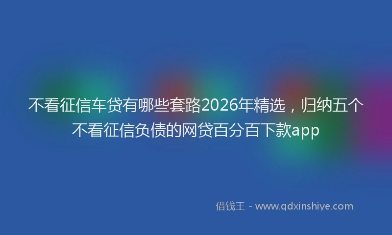 不看征信车贷有哪些套路2026年精选，归纳五个不看征信负债的网贷百分百下款app