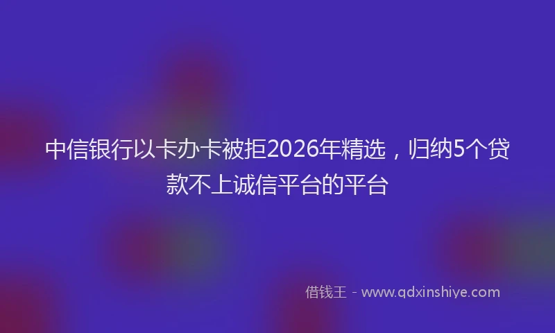 中信银行以卡办卡被拒2026年精选，归纳5个贷款不上诚信平台的平台