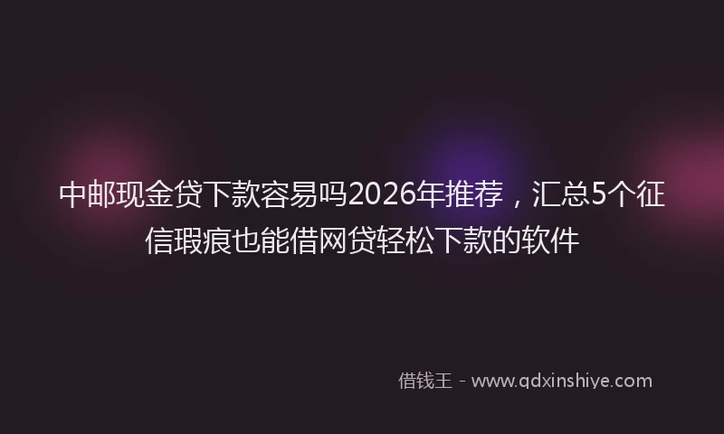 中邮现金贷下款容易吗2026年推荐，汇总5个征信瑕疵也能借网贷轻松下款的软件