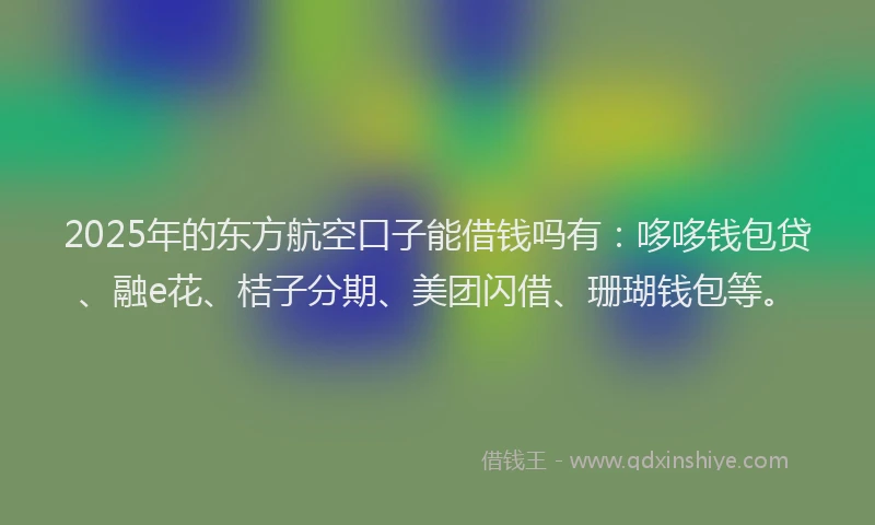 2025年的东方航空口子能借钱吗有：哆哆钱包贷、融e花、桔子分期、美团闪借、珊瑚钱包等。