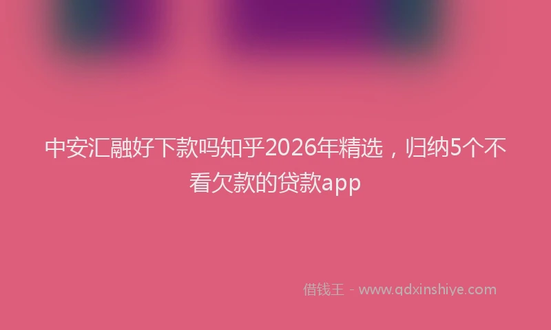 中安汇融好下款吗知乎2026年精选，归纳5个不看欠款的贷款app