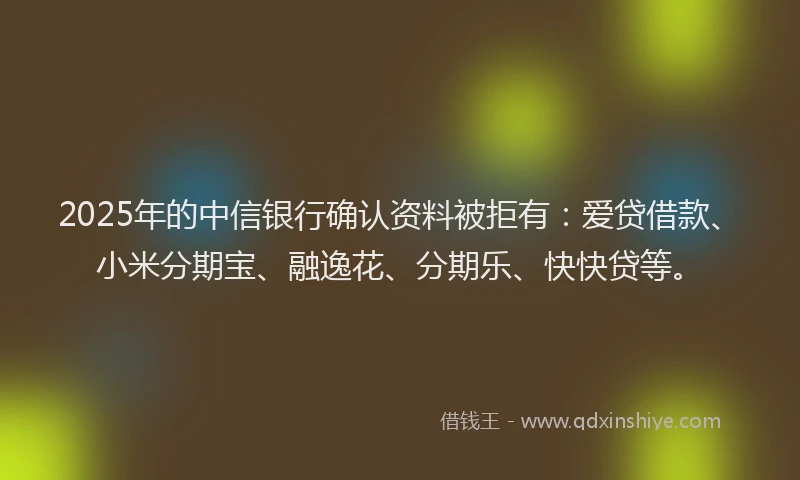 2025年的中信银行确认资料被拒有：爱贷借款、小米分期宝、融逸花、分期乐、快快贷等。
