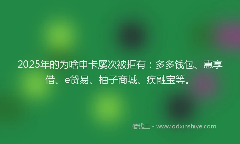 2025年的为啥申卡屡次被拒有:多多钱包、惠享借、e贷易、柚子商城、疾融宝等。