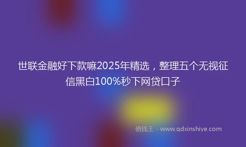 世联金融好下款嘛2025年精选，整理五个无视征信黑白100%秒下网贷口子