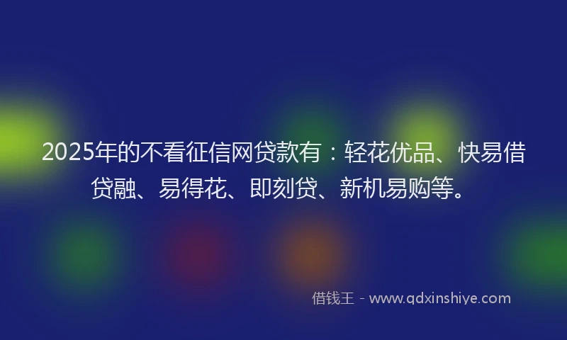 2025年的不看征信网贷款有：轻花优品、快易借贷融、易得花、即刻贷、新机易购等。