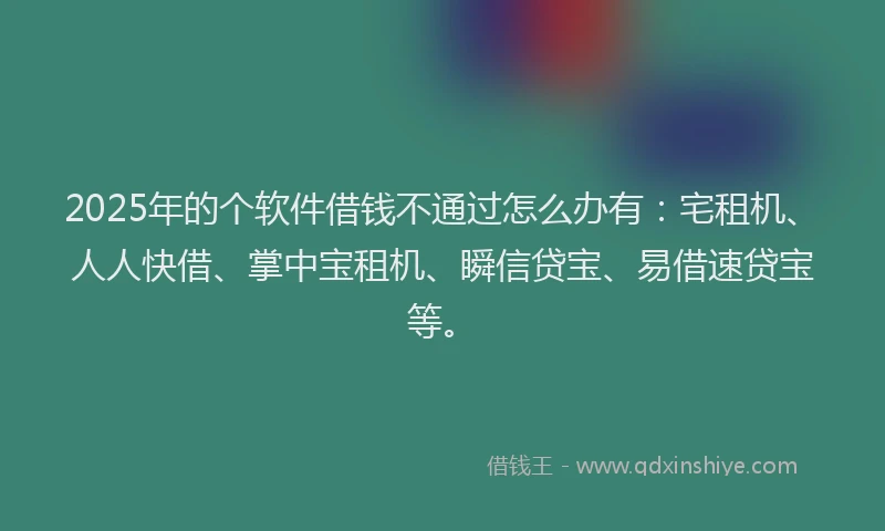 2025年的个软件借钱不通过怎么办有：宅租机、人人快借、掌中宝租机、瞬信贷宝、易借速贷宝等。