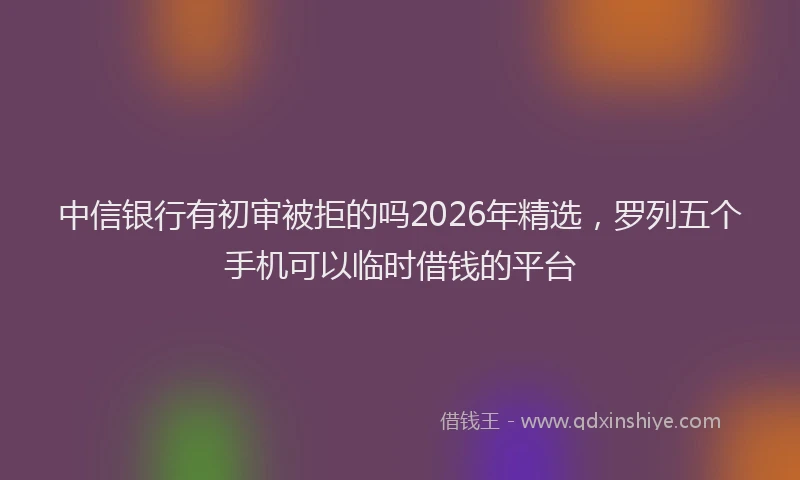 中信银行有初审被拒的吗2026年精选，罗列五个手机可以临时借钱的平台
