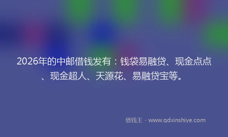 2026年的中邮借钱发有：钱袋易融贷、现金点点、现金超人、天源花、易融贷宝等。