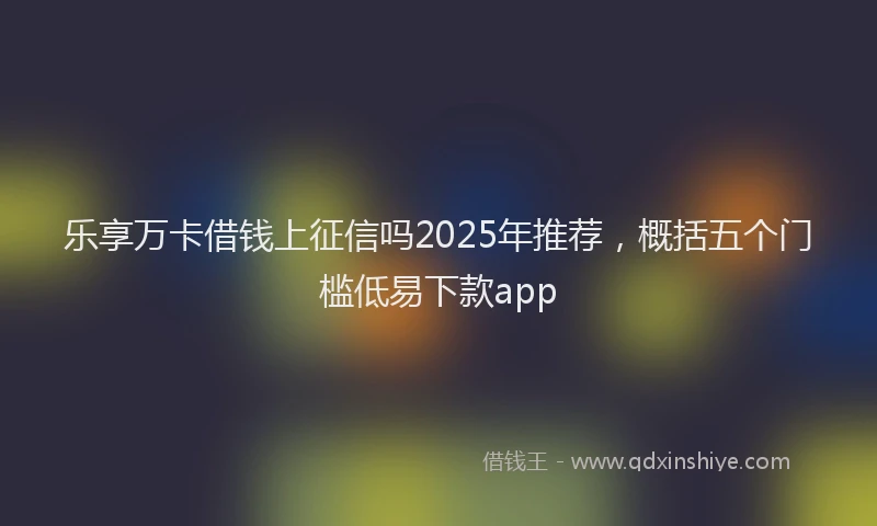 乐享万卡借钱上征信吗2025年推荐，概括五个门槛低易下款app