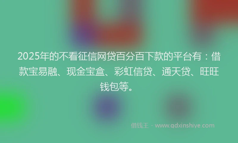 2025年的不看征信网贷百分百下款的平台有：借款宝易融、现金宝盒、彩虹信贷、通天贷、旺旺钱包等。